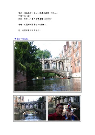 可是，嘆息橋呀，妳可是，嘆息橋呀，妳可是，嘆息橋呀，妳可是，嘆息橋呀，妳…，妳，妳，妳，妳還多遠哪，哎ㄡ還多遠哪，哎ㄡ還多遠哪，哎ㄡ還多遠哪，哎ㄡ…。
ㄚ嬌不免心虛。
終於、終於…，看到了嘆息橋看到了嘆息橋看到了嘆息橋看到了嘆息橋（（（（17:2117:2117:2117:21））））。。。。
這時，已從碼頭出發了這時，已從碼頭出發了這時，已從碼頭出發了這時，已從碼頭出發了 37373737 分鐘。分鐘。分鐘。分鐘。
好！我們趕緊回頭是岸吧！
▼看到了嘆息橋
 