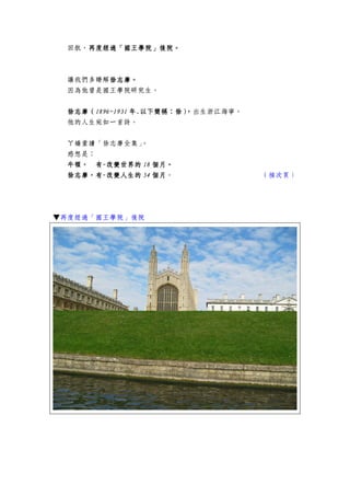 回航，再度經過「國王學院」再度經過「國王學院」再度經過「國王學院」再度經過「國王學院」後院後院後院後院。。。。
讓我們多瞭解徐志摩徐志摩徐志摩徐志摩。。。。
因為他曾是國王學院研究生。
徐志摩徐志摩徐志摩徐志摩（（（（1896~19311896~19311896~19311896~1931 年年年年....以下簡稱：徐）以下簡稱：徐）以下簡稱：徐）以下簡稱：徐），，，，出生浙江海寧。
他的人生宛如一首詩。
ㄚ嬌重讀「徐志摩全集」。
感想是：
牛頓牛頓牛頓牛頓，，，， 有有有有----改變世界的改變世界的改變世界的改變世界的 18181818 個月個月個月個月。。。。
徐志摩徐志摩徐志摩徐志摩，，，，有有有有----改變人生的改變人生的改變人生的改變人生的 54545454 個月個月個月個月。 （接次頁）
▼再度經過「國王學院」後院
 