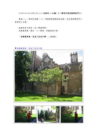 14:40~14:5514:40~14:5514:40~14:5514:40~14:55（（（（2005.07.112005.07.112005.07.112005.07.11），這裡的），這裡的），這裡的），這裡的 15151515 分鐘，三一學院和聖約翰學院門口分鐘，三一學院和聖約翰學院門口分鐘，三一學院和聖約翰學院門口分鐘，三一學院和聖約翰學院門口。。。。
導遊 Joyce 帶我們這團 27 人，停腳要做做解說的地點，是在兩個學院門口
前面的小公園。
她要特別介紹的，是一棵蘋果樹。
這棵蘋果樹，種在「三一學院」門邊的院子裡。
「這棵蘋果樹，是為了紀念牛頓…」「這棵蘋果樹，是為了紀念牛頓…」「這棵蘋果樹，是為了紀念牛頓…」「這棵蘋果樹，是為了紀念牛頓…」導遊說。
▼這棵蘋果樹，是為了紀念牛頓
 