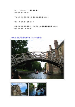 17:4517:4517:4517:45（2005.07.11），瞧見數學橋瞧見數學橋瞧見數學橋瞧見數學橋。。。。
就在穿過橋下一剎那。
ㄚ嬌比照日本習俗許願：希望欣凱希望欣凱希望欣凱希望欣凱的的的的數學考數學考數學考數學考 101010100000 分分分分。
咦？…還有陽陽，怎麼忘了？
趁篙尾還映著數學橋影子，ㄚ嬌再許：希望希望希望希望陽陽陽陽陽陽陽陽的的的的數學考數學考數學考數學考 100100100100 分分分分。
啊！及時補到，希望有效。
▼希望-欣凱和陽陽的數學考 100 分（數學橋）
 