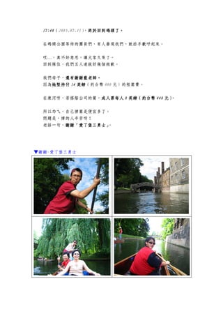 17:4817:4817:4817:48（2005.07.11），終於終於終於終於回到回到回到回到碼頭了碼頭了碼頭了碼頭了。。。。
在碼頭公園等待的團員們，有人發現我們，就拍手歡呼起來。
哎…，真不好意思，讓大家久等了。
回到隊伍，我們五人連說好幾個抱歉。
我們母子，還有還有還有還有謝謝藍老師謝謝藍老師謝謝藍老師謝謝藍老師。。。。
因為她堅持付她堅持付她堅持付她堅持付 14141414 英鎊英鎊英鎊英鎊（約台幣 800 元）的租篙費。
在康河呀，若搭船公司的篙，成人票每人成人票每人成人票每人成人票每人 8888 英鎊英鎊英鎊英鎊（約台（約台（約台（約台幣幣幣幣 448448448448 元）元）元）元）。
所以ㄌㄟ，自己撐篙是便宜多了。
問題是，撐的人辛苦呀！
老話一句，謝謝「愛丁堡謝謝「愛丁堡謝謝「愛丁堡謝謝「愛丁堡三三三三勇士」勇士」勇士」勇士」。
▼謝謝-愛丁堡三勇士
 