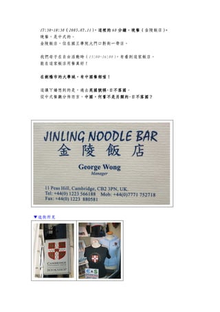 17:50~117:50~117:50~117:50~18888:50:50:50:50（（（（2005.07.112005.07.112005.07.112005.07.11），這裡的），這裡的），這裡的），這裡的 66660000 分鐘分鐘分鐘分鐘，，，，晚餐晚餐晚餐晚餐（（（（金陵飯店））））。。。。
晚餐，是中式的。
金陵飯店，位在國王學院大門口對街一帶店。
我們母子在自由活動時（15:00~16:00），有看到這家飯店。
能在這家飯店用餐真好！
在劍橋在劍橋在劍橋在劍橋市的市的市的市的大學大學大學大學城，城，城，城，有中國餐館喔有中國餐館喔有中國餐館喔有中國餐館喔！！！！
這讓ㄚ嬌想到的是，過去英國號稱英國號稱英國號稱英國號稱----日不落國日不落國日不落國日不落國。
從中式餐廳分佈而言，中國中國中國中國，，，，何嘗何嘗何嘗何嘗不是另類的不是另類的不是另類的不是另類的----日不落國？日不落國？日不落國？日不落國？
▼逛街所見
 