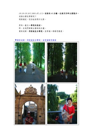 19:1019:1019:1019:10~19:50~19:50~19:50~19:50（（（（2005.07.112005.07.112005.07.112005.07.11），這裡的），這裡的），這裡的），這裡的 44440000 分鐘，在康河河畔公園散步。分鐘，在康河河畔公園散步。分鐘，在康河河畔公園散步。分鐘，在康河河畔公園散步。
這個公園在那裡呢？
現寫遊記，從沿途拍照片比對。
原來，，，，在三一學院在三一學院在三一學院在三一學院的的的的後面後面後面後面。。。。
即，在我們撐篙出發時的左邊。
要到這裡，得經過皇后學院得經過皇后學院得經過皇后學院得經過皇后學院。。。。並穿過一條綠色隧道。
▼要到這裡，得經過皇后學院，並穿過綠色隧道
 