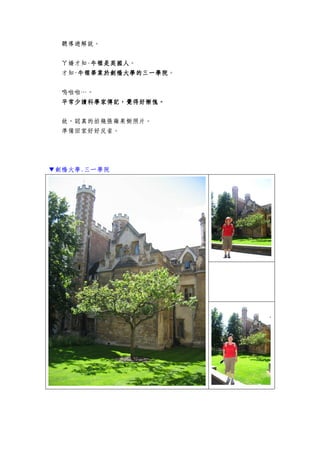 聽導遊解說。
ㄚ嬌才知-牛頓是英國人牛頓是英國人牛頓是英國人牛頓是英國人。
才知-牛頓畢業於劍橋大學牛頓畢業於劍橋大學牛頓畢業於劍橋大學牛頓畢業於劍橋大學的三一學院的三一學院的三一學院的三一學院。
嗚啦啦…。
平常少讀科學家傳記，覺得好慚愧。平常少讀科學家傳記，覺得好慚愧。平常少讀科學家傳記，覺得好慚愧。平常少讀科學家傳記，覺得好慚愧。
故，認真的拍幾張蘋果樹照片。
準備回家好好反省。
▼劍橋大學.三一學院
 