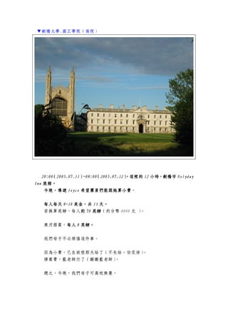 ▼劍橋大學.國王學院（後院）
20:0020:0020:0020:00（（（（2005.07.112005.07.112005.07.112005.07.11））））~08:00~08:00~08:00~08:00（（（（2020202005.07.1205.07.1205.07.1205.07.12），這裡的），這裡的），這裡的），這裡的 12121212 小時，劍橋市小時，劍橋市小時，劍橋市小時，劍橋市 HolydayHolydayHolydayHolyday
InnInnInnInn 旅館。旅館。旅館。旅館。
今晚，導遊今晚，導遊今晚，導遊今晚，導遊 JoyceJoyceJoyceJoyce 希望團員們能跟她算小費希望團員們能跟她算小費希望團員們能跟她算小費希望團員們能跟她算小費。
每人每天每人每天每人每天每人每天 8~108~108~108~10 美金，共美金，共美金，共美金，共 13131313 天。天。天。天。
若換算英鎊，每人約約約約 70707070 英鎊英鎊英鎊英鎊（約台幣 4000 元 ）。
康河搭篙，每人每人每人每人 8888 英鎊。英鎊。英鎊。英鎊。
我們母子不必煩惱這件事。
因為小費，已在啟程那天給了（不先給，怕花掉）。
撐篙費，藍老師付了（謝謝藍老師）。
總之，今晚，我們母子可高枕無憂。
 
