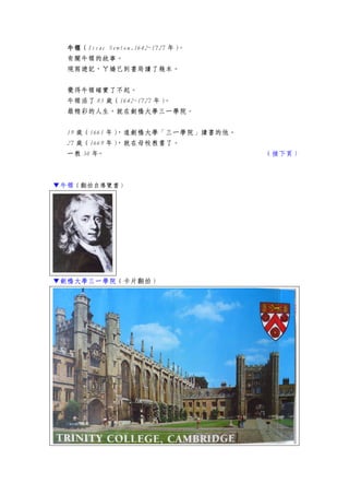 牛頓牛頓牛頓牛頓（Issac Newton.1642~1727 年）。
有關牛頓的故事。
現寫遊記，ㄚ嬌已到書局讀了幾本。
覺得牛頓確實了不起。
牛頓活了 85 歲（1642~1727 年）。
最精彩的人生，就在劍橋大學三一學院。
19 歲（1661 年），進劍橋大學「三一學院」讀書的他。
27 歲（1669 年），就在母校教書了。
一教 30 年。 （接下頁）
▼牛頓（翻拍自導覽書）
▼劍橋大學三一學院（卡片翻拍）
 