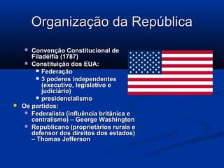 Organização da RepúblicaOrganização da República
 Convenção Constitucional deConvenção Constitucional de
Filadélfia (1787)Filadélfia (1787)
 Constituição dos EUA:Constituição dos EUA:
 FederaçãoFederação
 3 poderes independentes3 poderes independentes
(executivo, legislativo e(executivo, legislativo e
judiciário)judiciário)
 presidencialismopresidencialismo
 Os partidos:Os partidos:
 Federalista (influência britânica eFederalista (influência britânica e
centralismo) – George Washingtoncentralismo) – George Washington
 Republicano (proprietários rurais eRepublicano (proprietários rurais e
defensor dos direitos dos estados)defensor dos direitos dos estados)
– Thomas Jefferson– Thomas Jefferson
 