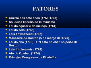 FATORESFATORES
 Guerra dos sete anos (1756-1763)Guerra dos sete anos (1756-1763)
 As idéias liberais do IluminismoAs idéias liberais do Iluminismo
 Lei do açúcar e do melaço (1764)Lei do açúcar e do melaço (1764)
 Lei do selo (1765)Lei do selo (1765)
 Leis Townshend (1767)Leis Townshend (1767)
 Massacre de Boston (5 de março de 1770)Massacre de Boston (5 de março de 1770)
 Lei do chá (1773)Lei do chá (1773)  “Festa do chá” no porto de“Festa do chá” no porto de
BostonBoston
 Leis Intoleráveis (1774)Leis Intoleráveis (1774)
 Ato de Quebec (1774)Ato de Quebec (1774)
 Primeiro Congresso da FiladélfiaPrimeiro Congresso da Filadélfia
 