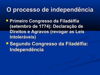O processo de independênciaO processo de independência
 Primeiro Congresso da FiladélfiaPrimeiro Congresso da Filadélfia
(setembro de 1774): Declaração de(setembro de 1774): Declaração de
Direitos e Agravos (revogar as LeisDireitos e Agravos (revogar as Leis
Intoleráveis)Intoleráveis)
 Segundo Congresso da Filadélfia:Segundo Congresso da Filadélfia:
IndependênciaIndependência
 