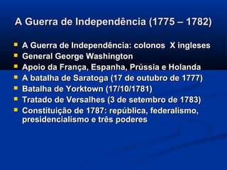 A Guerra de Independência (1775 – 1782)A Guerra de Independência (1775 – 1782)
 A Guerra de Independência: colonos X inglesesA Guerra de Independência: colonos X ingleses
 General George WashingtonGeneral George Washington
 Apoio da França, Espanha, Prússia e HolandaApoio da França, Espanha, Prússia e Holanda
 A batalha de Saratoga (17 de outubro de 1777)A batalha de Saratoga (17 de outubro de 1777)
 Batalha de Yorktown (17/10/1781)Batalha de Yorktown (17/10/1781)
 Tratado de Versalhes (3 de setembro de 1783)Tratado de Versalhes (3 de setembro de 1783)
 Constituição de 1787: república, federalismo,Constituição de 1787: república, federalismo,
presidencialismo e três poderespresidencialismo e três poderes
 