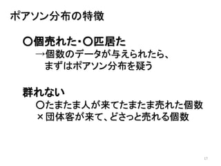 17
ポアソン分布の特徴
○個売れた・○匹居た
→個数のデータが与えられたら、
まずはポアソン分布を疑う
群れない
○たまたま人が来てたまたま売れた個数
×団体客が来て、どさっと売れる個数
 