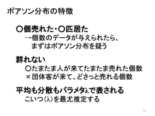 19
ポアソン分布の特徴
○個売れた・○匹居た
→個数のデータが与えられたら、
まずはポアソン分布を疑う
群れない
○たまたま人が来てたまたま売れた個数
×団体客が来て、どさっと売れる個数
平均も分散もパラメタλで表される
こいつ（λ）を最尤推定する
 