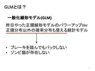 4
GLMとは？
昨日やった正規線形モデルのパワーアップVer
正規分布以外の確率分布も使える統計モデル
• ブレーキを踏んでもバックしない
• ゾンビ猫が存在しない
一般化線形モデル(GLM)
 