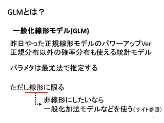 5
GLMとは？
昨日やった正規線形モデルのパワーアップVer
正規分布以外の確率分布も使える統計モデル
パラメタは最尤法で推定する
一般化線形モデル(GLM)
ただし線形に限る
非線形にしたいなら
一般化加法モデルなどを使う（サイト参照）
 