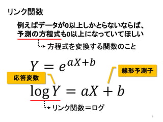 9
リンク関数
例えばデータが0以上しかとらないならば、
予測の方程式も0以上になっていてほしい
𝑌 = 𝑒 𝑎𝑋+𝑏
log 𝑌 = 𝑎𝑋 + 𝑏
リンク関数＝ログ
方程式を変換する関数のこと
線形予測子
応答変数
 
