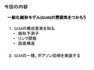 6
今回の内容
一般化線形モデル(GLM)の雰囲気をつかもう
１．GLMの構成要素を知る
• 線形予測子
• リンク関数
• 誤差構造
２．GLMの一種、ポアソン回帰を実装する
 