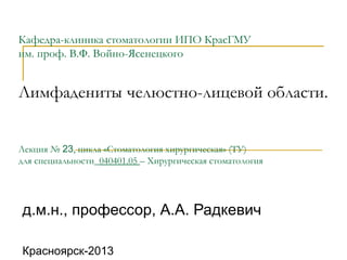 Кафедра-клиника стоматологии ИПО КрасГМУ
им. проф. В.Ф. Войно-Ясенецкого
Лимфадениты челюстно-лицевой области.
Лекция № 23, цикла «Стоматология хирургическая» (ТУ)
для специальности_040401.05 – Хирургическая стоматология
д.м.н., профессор, А.А. Радкевич
Красноярск-2013
 