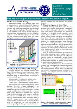 Why are Buildings with Shear Walls Preferred in Seismic Regions?
Earthquake Tip 23
Learning
Earthquake Design
and
Construction
What is a Shear Wall Building
Reinforced concrete (RC) buildings often have
vertical plate-like RC walls called Shear Walls (Figure 1)
in addition to slabs, beams and columns. These walls
generally start at foundation level and are continuous
throughout the building height. Their thickness can be
as low as 150mm, or as high as 400mm in high rise
buildings. Shear walls are usually provided along both
length and width of buildings (Figure 1). Shear walls
are like vertically-oriented wide beams that carry
earthquake loads downwards to the foundation.
Advantages of Shear Walls in RC Buildings
Properly designed and detailed buildings with
shear walls have shown very good performance in past
earthquakes. The overwhelming success of buildings
with shear walls in resisting strong earthquakes is
summarised in the quote:
“We cannot afford to build concrete buildings meant
to resist severe earthquakes without shear walls.”
:: Mark Fintel, a noted consulting engineer in USA
Shear walls in high seismic regions require special
detailing. However, in past earthquakes, even
buildings with sufficient amount of walls that were
not specially detailed for seismic performance (but had
enough well-distributed reinforcement) were saved
from collapse. Shear wall buildings are a popular
choice in many earthquake prone countries, like Chile,
New Zealand and USA. Shear walls are easy to
construct, because reinforcement detailing of walls is
relatively straight-forward and therefore easily
implemented at site. Shear walls are efficient, both in
terms of construction cost and effectiveness in
minimizing earthquake damage in structural and non-
structural elements (like glass windows and building
contents).
Architectural Aspects of Shear Walls
Most RC buildings with shear walls also have
columns; these columns primarily carry gravity loads
(i.e., those due to self-weight and contents of building).
Shear walls provide large strength and stiffness to
buildings in the direction of their orientation, which
significantly reduces lateral sway of the building and
thereby reduces damage to structure and its contents.
Since shear walls carry large horizontal earthquake
forces, the overturning effects on them are large. Thus,
design of their foundations requires special attention.
Shear walls should be provided along preferably both
length and width. However, if they are provided along
only one direction, a proper grid of beams and
columns in the vertical plane (called a moment-resistant
frame) must be provided along the other direction to
resist strong earthquake effects.
Door or window openings can be provided in
shear walls, but their size must be small to ensure least
interruption to force flow through walls. Moreover,
openings should be symmetrically located. Special
design checks are required to ensure that the net cross-
sectional area of a wall at an opening is sufficient to
carry the horizontal earthquake force.
Shear walls in buildings must be symmetrically
located in plan to reduce ill-effects of twist in buildings
(Figure 2). They could be placed symmetrically along
one or both directions in plan. Shear walls are more
effective when located along exterior perimeter of the
building – such a layout increases resistance of the
building to twisting.
Figure 1: Reinforced concrete shear walls in
buildings – an excellent structural system for
earthquake resistance.
Figure 2: Shear walls must be symmetric in plan
layout – twist in buildings can be avoided.
Unsymmetric
location of
shear walls
not desirable
Symmetric location of
shear walls along the
perimeter of the
building is desirable
RC
Walls
Plan
Symmetry of building in
plan about both axes
RC
Shear
Wall
Foundation
 
