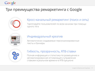 Три преимущества ремаркетинга с Google
Кросс-канальный ремаркетинг (поиск и сеть)
Таргетируйте пользователей по всем каналам при помощи
одного тега

Индивидуальный креатив
Автоматически создаваемые персонализированные
тексты и баннеры

Гибкость, прозрачность, RTB-ставки
Полная информация и статистика по размещению и
автоматизированная оптимизация и управление
ставками в реальном времени в RTB-аукционе

Google Confidential and Proprietary

41

 