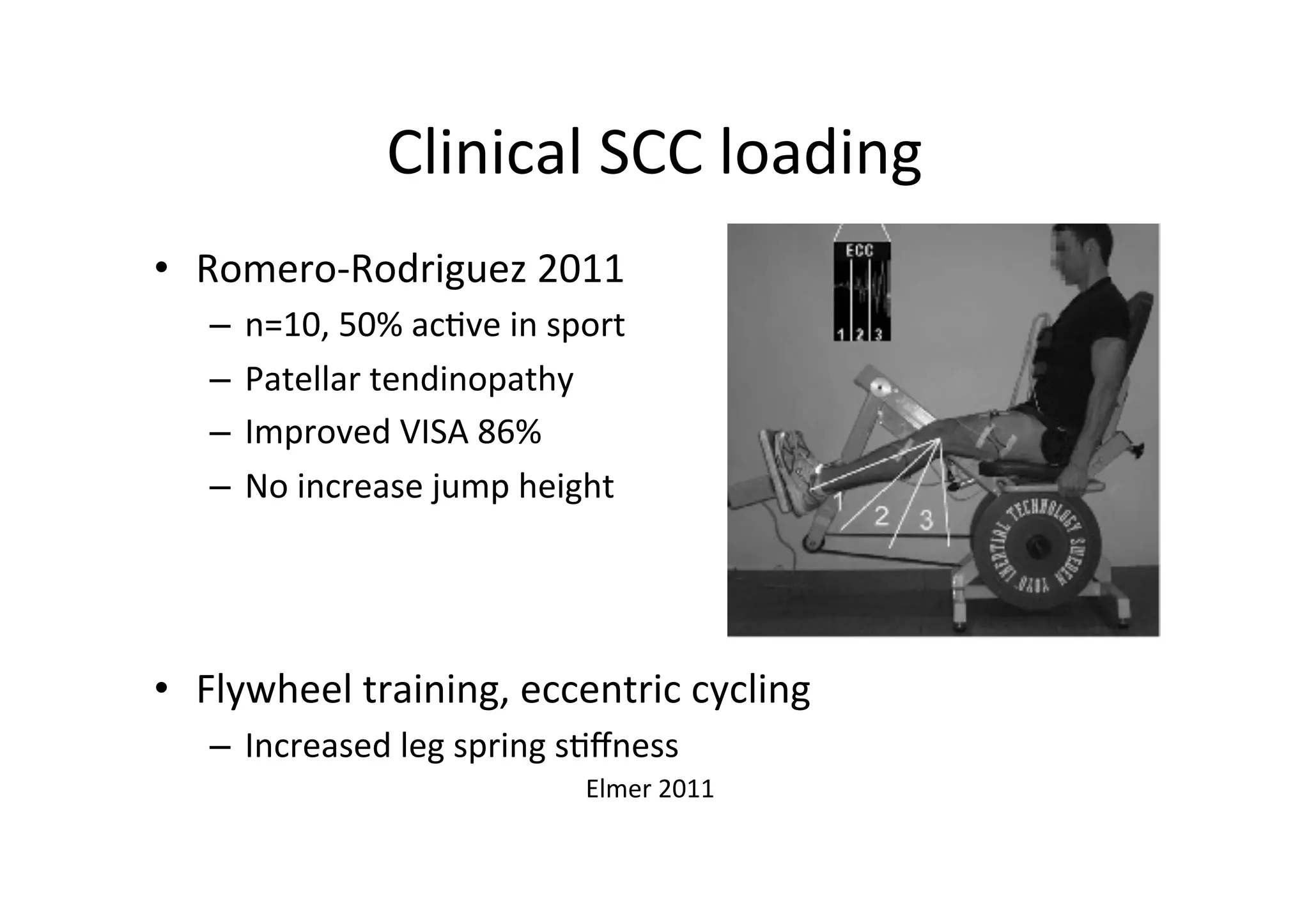 Clinical	
  SCC	
  loading	
  
•  Romero-­‐Rodriguez	
  2011	
  
–  n=10,	
  50%	
  ac;ve	
  in	
  sport	
  
–  Patellar	
  tendinopathy	
  
–  Improved	
  VISA	
  86%	
  
–  No	
  increase	
  jump	
  height	
  

	
  
•  Flywheel	
  training,	
  eccentric	
  cycling	
  
–  Increased	
  leg	
  spring	
  s;ﬀness	
  
Elmer	
  2011	
  	
  

 