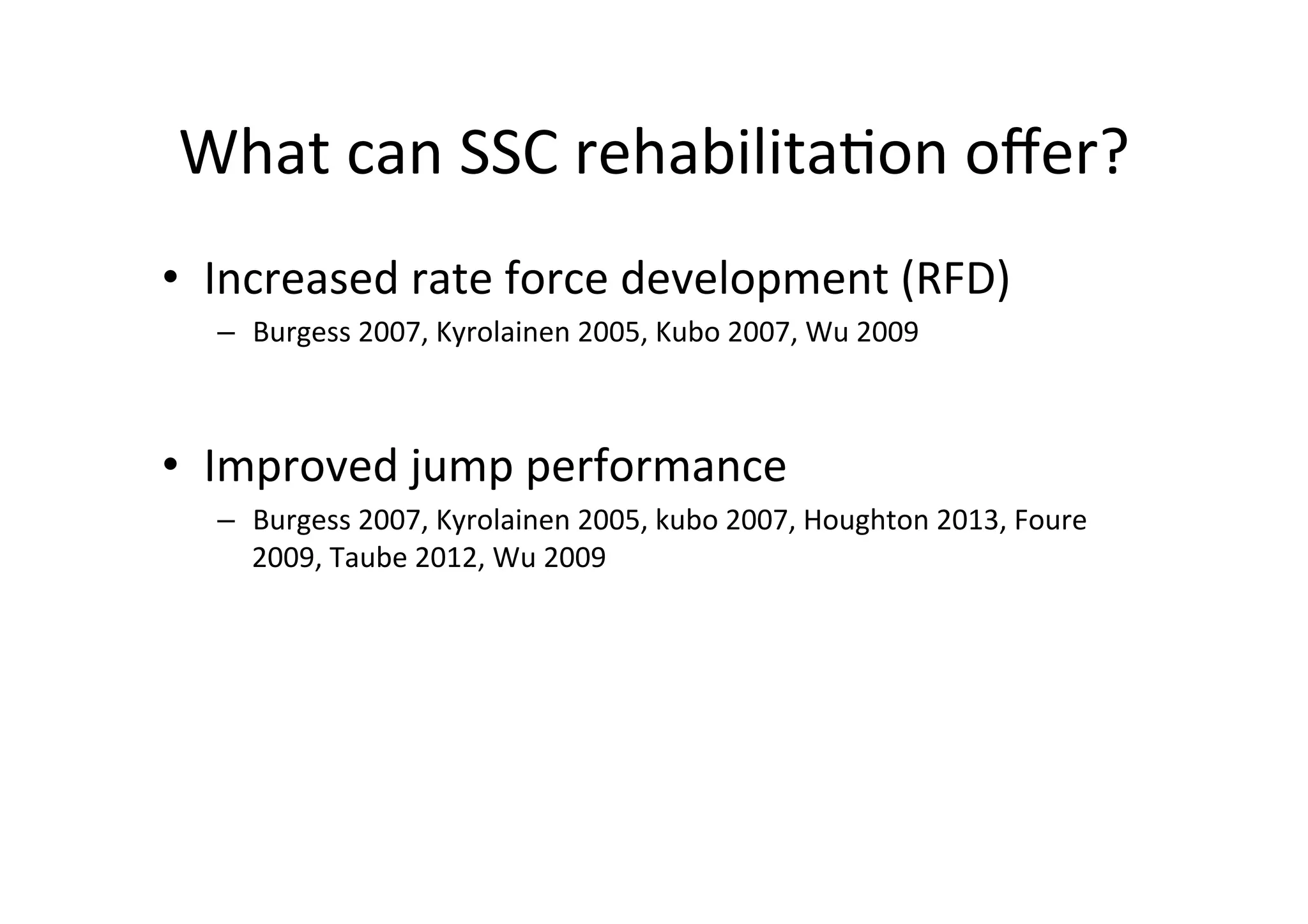 What	
  can	
  SSC	
  rehabilita;on	
  oﬀer?	
  
•  Increased	
  rate	
  force	
  development	
  (RFD)	
  
–  Burgess	
  2007,	
  Kyrolainen	
  2005,	
  Kubo	
  2007,	
  Wu	
  2009	
  

•  Improved	
  jump	
  performance	
  
–  Burgess	
  2007,	
  Kyrolainen	
  2005,	
  kubo	
  2007,	
  Houghton	
  2013,	
  Foure	
  
2009,	
  Taube	
  2012,	
  Wu	
  2009	
  

 