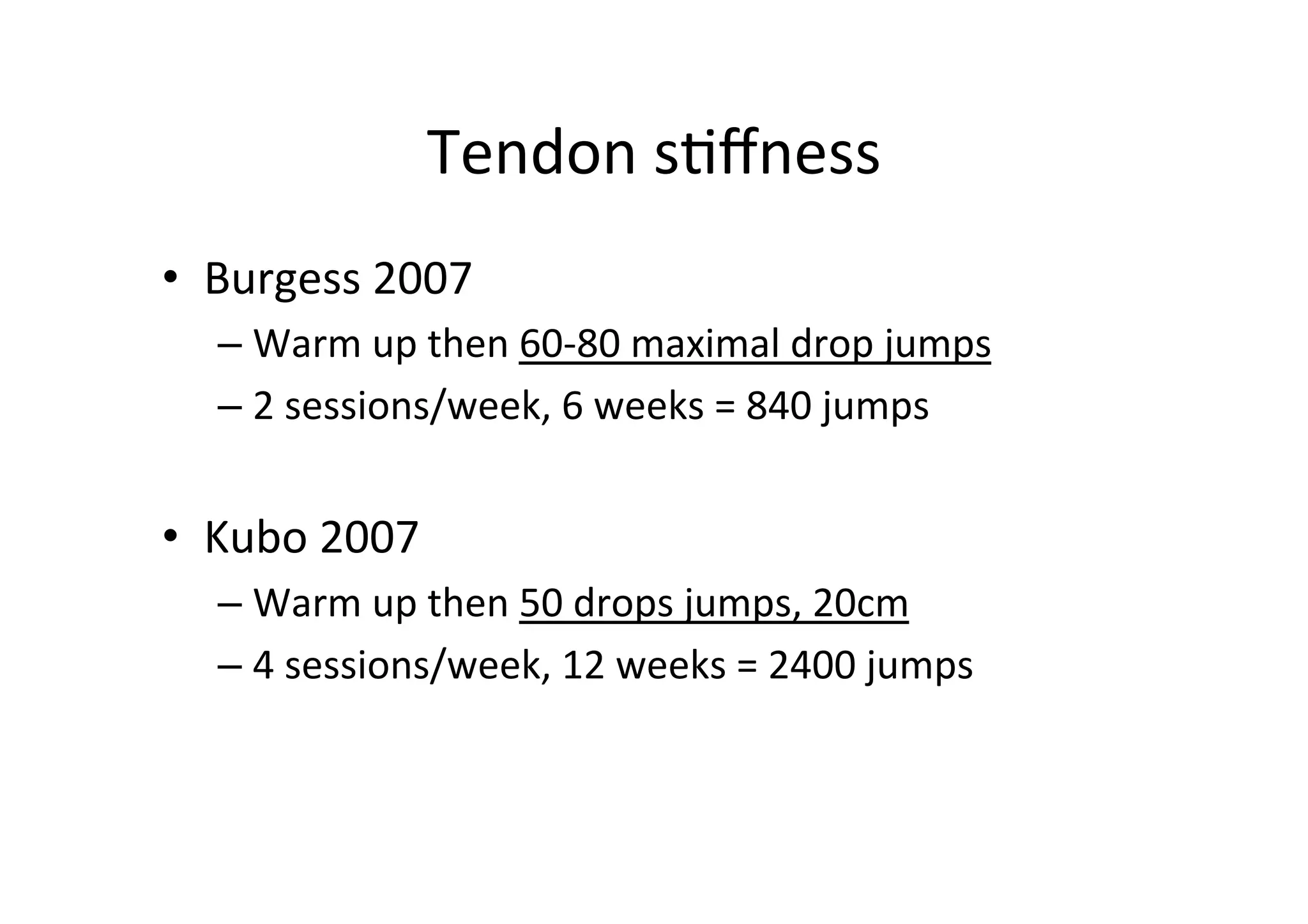 Tendon	
  s;ﬀness	
  
•  Burgess	
  2007	
  
–  Warm	
  up	
  then	
  60-­‐80	
  maximal	
  drop	
  jumps	
  	
  
–  2	
  sessions/week,	
  6	
  weeks	
  =	
  840	
  jumps	
  

•  Kubo	
  2007	
  
–  Warm	
  up	
  then	
  50	
  drops	
  jumps,	
  20cm	
  
–  4	
  sessions/week,	
  12	
  weeks	
  =	
  2400	
  jumps	
  

 