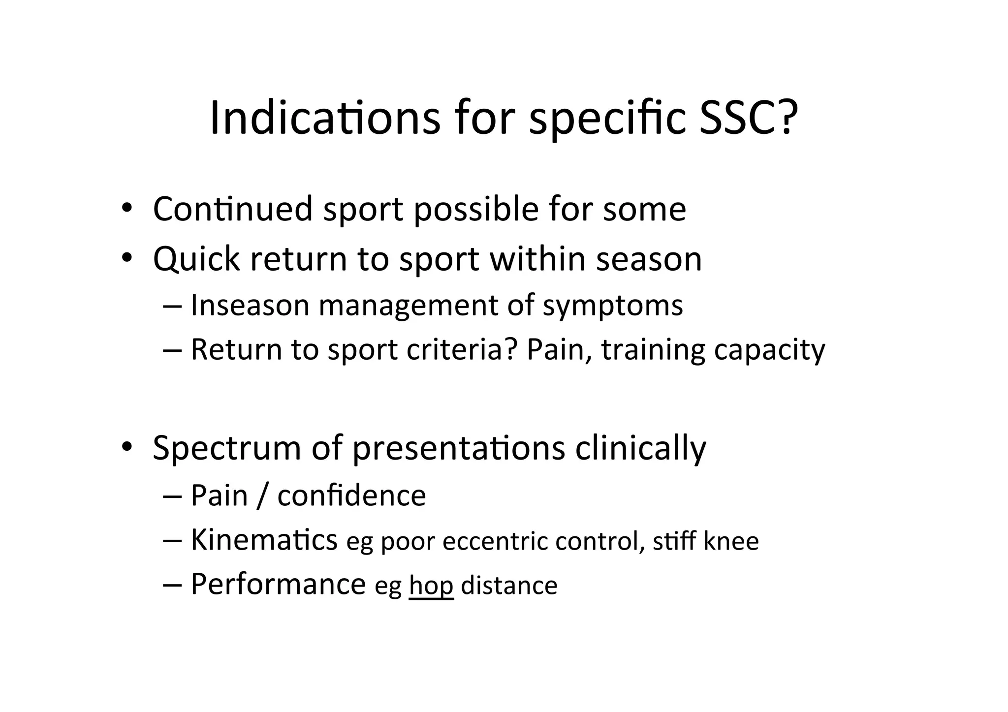 Indica;ons	
  for	
  speciﬁc	
  SSC?	
  
•  Con;nued	
  sport	
  possible	
  for	
  some	
  
•  Quick	
  return	
  to	
  sport	
  within	
  season	
  
–  Inseason	
  management	
  of	
  symptoms	
  
–  Return	
  to	
  sport	
  criteria?	
  Pain,	
  training	
  capacity	
  

•  Spectrum	
  of	
  presenta;ons	
  clinically	
  
–  Pain	
  /	
  conﬁdence	
  
–  Kinema;cs	
  eg	
  poor	
  eccentric	
  control,	
  s;ﬀ	
  knee	
  
–  Performance	
  eg	
  hop	
  distance	
  

 
