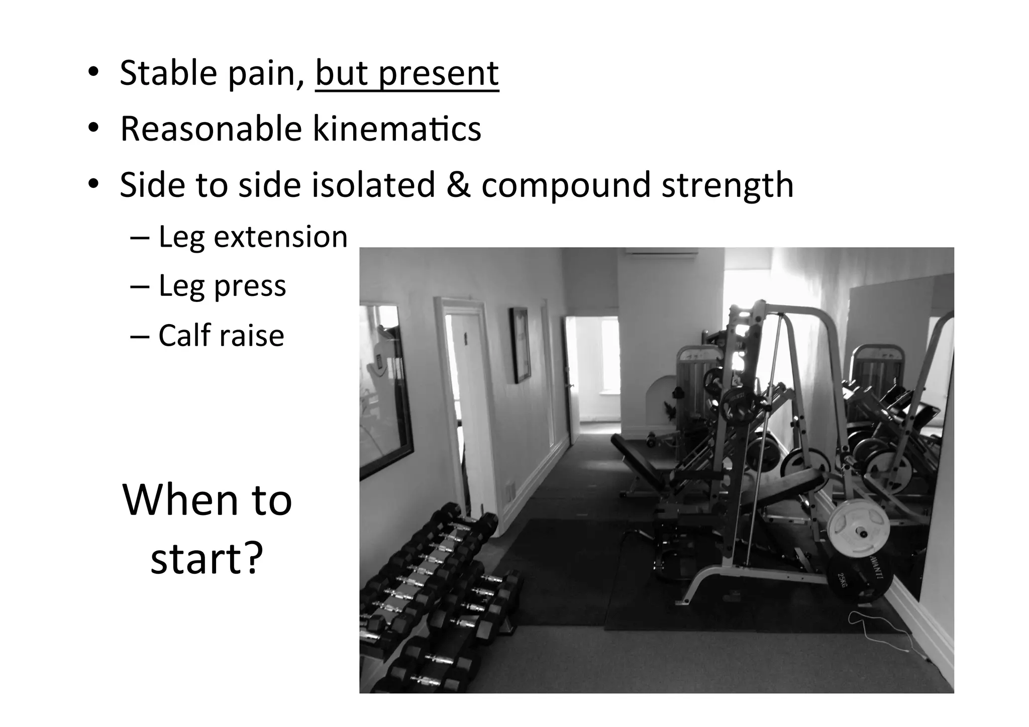 •  Stable	
  pain,	
  but	
  present	
  
•  Reasonable	
  kinema;cs	
  
•  Side	
  to	
  side	
  isolated	
  &	
  compound	
  strength	
  
–  Leg	
  extension	
  
–  Leg	
  press	
  
–  Calf	
  raise	
  

When	
  to	
  
start?	
  

 