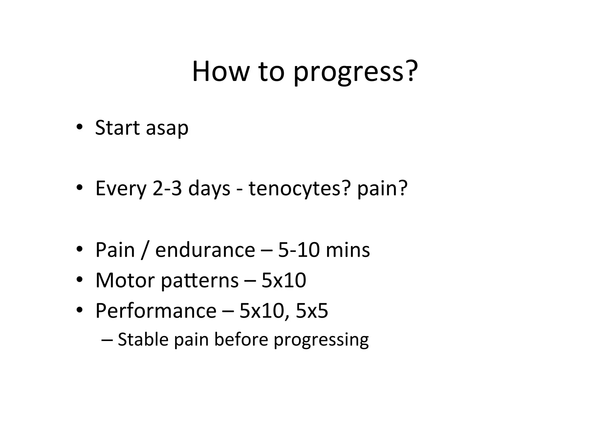 How	
  to	
  progress?	
  
•  Start	
  asap	
  
• 
	
  
• 
• 
• 

Every	
  2-­‐3	
  days	
  -­‐	
  tenocytes?	
  pain?	
  
Pain	
  /	
  endurance	
  –	
  5-­‐10	
  mins	
  
Motor	
  paperns	
  –	
  5x10	
  
Performance	
  –	
  5x10,	
  5x5	
  
–  Stable	
  pain	
  before	
  progressing	
  

 