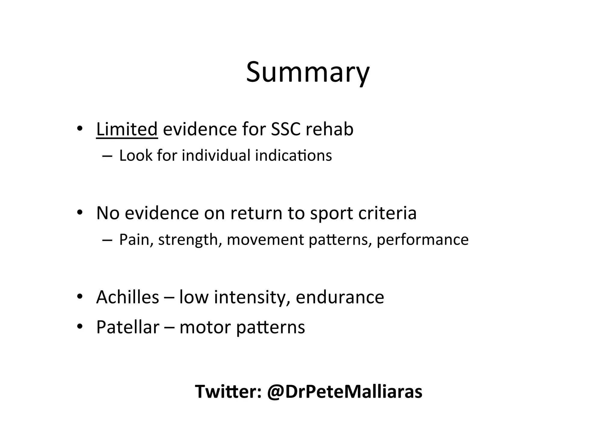Summary	
  
•  Limited	
  evidence	
  for	
  SSC	
  rehab	
  
–  Look	
  for	
  individual	
  indica;ons	
  

•  No	
  evidence	
  on	
  return	
  to	
  sport	
  criteria	
  
–  Pain,	
  strength,	
  movement	
  paperns,	
  performance	
  

	
  
•  Achilles	
  –	
  low	
  intensity,	
  endurance	
  
•  Patellar	
  –	
  motor	
  paperns	
  
Twi$er:	
  @DrPeteMalliaras	
  

 