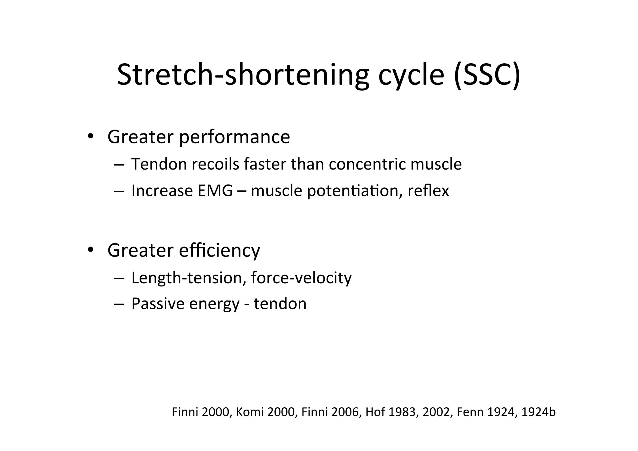 Stretch-­‐shortening	
  cycle	
  (SSC)	
  
•  Greater	
  performance	
  
–  Tendon	
  recoils	
  faster	
  than	
  concentric	
  muscle	
  
–  Increase	
  EMG	
  –	
  muscle	
  poten;a;on,	
  reﬂex	
  

•  Greater	
  eﬃciency	
  
–  Length-­‐tension,	
  force-­‐velocity	
  
–  Passive	
  energy	
  -­‐	
  tendon	
  

Finni	
  2000,	
  Komi	
  2000,	
  Finni	
  2006,	
  Hof	
  1983,	
  2002,	
  Fenn	
  1924,	
  1924b	
  

 