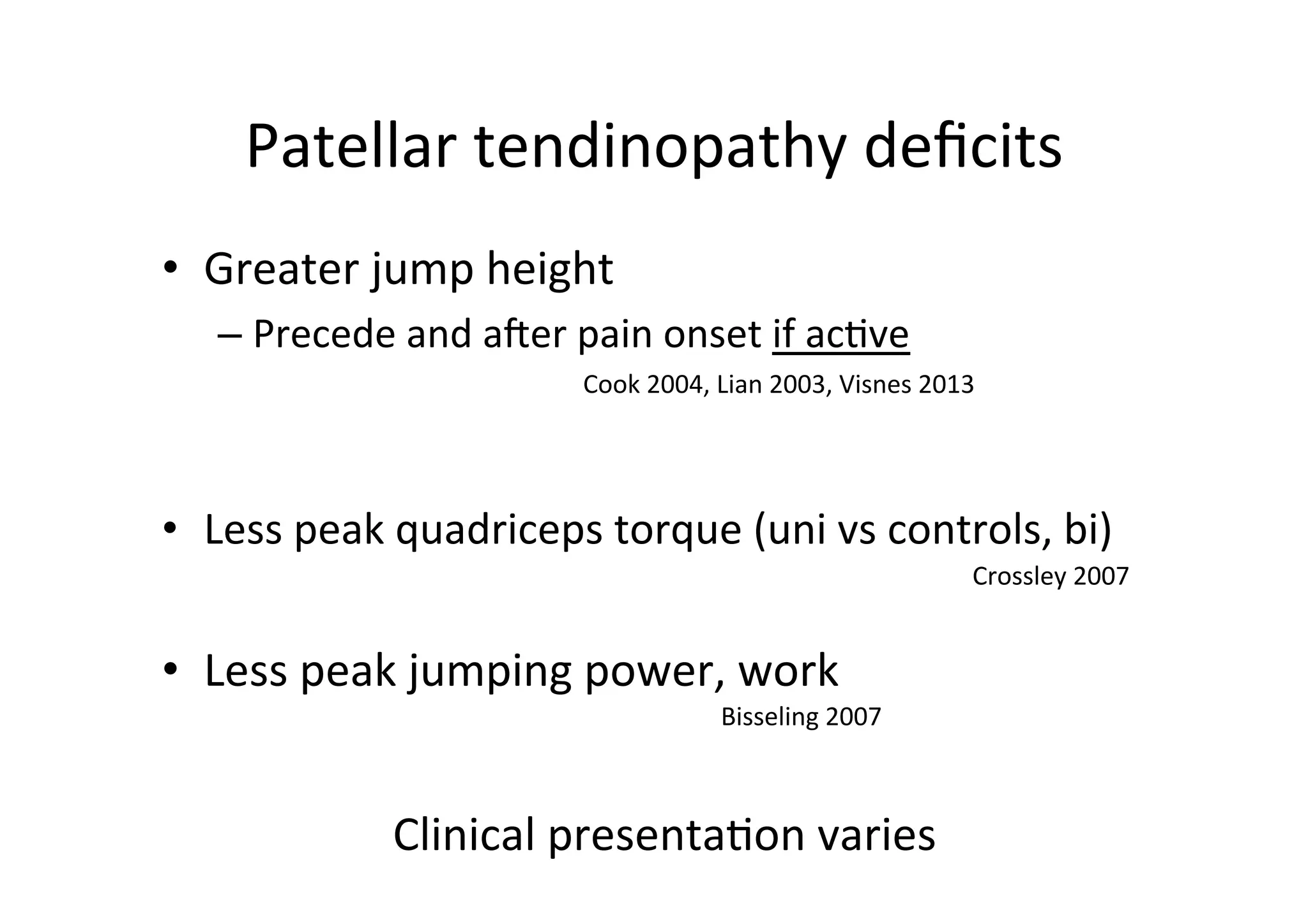 Patellar	
  tendinopathy	
  deﬁcits	
  
•  Greater	
  jump	
  height	
  
–  Precede	
  and	
  aier	
  pain	
  onset	
  if	
  ac;ve	
  
Cook	
  2004,	
  Lian	
  2003,	
  Visnes	
  2013	
  
	
  

•  Less	
  peak	
  quadriceps	
  torque	
  (uni	
  vs	
  controls,	
  bi)	
  

	
  
•  Less	
  peak	
  jumping	
  power,	
  work	
  

Bisseling	
  2007	
  

Clinical	
  presenta;on	
  varies	
  

Crossley	
  2007	
  

 