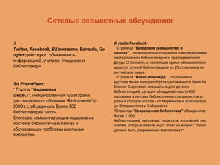 Сетевые совместные обсуждения
В
Twitter, Facebook, ВКонтакте, Edmodo, Go
ogle+ действуют, обмениваясь
информацией, учителя, учащиеся и
библиотекари

Во FriendFeed:
* Группа “Медиатека
школы”, инициированная кураторами
дистанционного обучения “Biblio-media” (с
2009 г.), объединила более 300
библиотекарей школблогеров, комментирующих содержание
постов в библиотечных блогах и
обсуждающих проблемы школьных
библиотек.

В среде Facebook:
* Страница “Цифровое гражданство в
школах”, первоначально созданная и модерируемая
австралийским библиотекарем и преподавателем
Джуди О`Коннелл, в настоящее время обновляется и
ведется группой библиотекарей из 20 стран мира на
английском языке.
* Страница “ВикиСибириаДа” , созданная на
русском языке координатором одноименного проекта
Еленой Смутневой специально для детских
библиотекарей, сегодня объединяет около 400
школьных и детских библиотечных специалистов из
разных городов России - от Мурманска и Краснодара
до Владивостока и Хабаровска.
*Страница “Современная библиотека” объединила
более 1 600
библиотекарей, читателей, педагогов, издателей, пис
ателей, которые вместе ищут ответ на вопрос: "Какой
должна быть современная библиотека?"

 