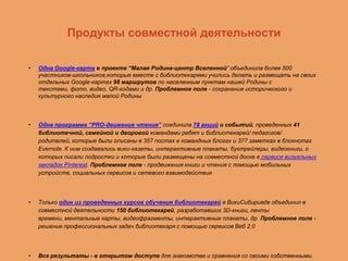 Продукты совместной деятельности
•

Одна Google-карта в проекте “Малая Родина-центр Вселенной” объединила более 500
участников-школьников,которые вместе с библиотекарями учились делать и размещать на своих
отдельных Google-картах 98 маршрутов по населенным пунктам нашей Родины с
текстами, фото, видео, QR-кодами и др. Проблемное поле - сохранение исторического и
культурного наследия малой Родины

•

Одна программа “PRO-движение чтения” соединила 78 акций и событий, проведенных 41
библиотечной, семейной и дворовой командами ребят и библиотекарей/ педагогов/
родителей, которые были описаны в 357 постах в командных блогах и 377 заметках в блокнотах
Evernote. К ним создавались вики-газеты, интерактивные плакаты, буктрейлеры, видеокниги, о
которых писали подростки и которые были размещены на совместной доске в сервисе визуальных
закладок Pinterest. Проблемное поле - продвижения книги и чтения с помощью мобильных
устройств, социальных сервисов и сетевого взаимодействия

•

Только один из проведенных курсов обучения библиотекарей в ВикиСибириаде объединил в
совместной деятельности 150 библиотекарей, разработавших 3D-книги, ленты
времени, ментальные карты, видеофрагменты, интерактивные плакаты, др. Проблемное поле решение профессиональных задач библиотекаря с помощью сервисов Веб 2.0

•

Все результаты - в открытом доступе для знакомства и сравнения со своими собственными.

 