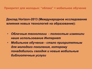 Приоритет для молодых: “облака” + мобильное обучение

Доклад Horizon-2013 (Международное исследование
влияния новых технологий на образование):
• Облачные технологии - полностью изменили
наше использование Интернет
• Мобильное обучение - стало приоритетным
для молодого поколения, которому
понадобились сегодня и новые мобильные
библиотечные услуги

 