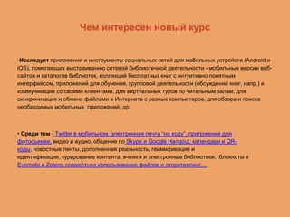 Чем интересен новый курс

•Исследует приложения и инструменты социальных сетей для мобильных устройств (Android и
iOS), помогающих выстраиванию сетевой библиотечной деятельности - мобильные версии вебсайтов и каталогов библиотек, коллекций бесплатных книг с интуитивно понятным
интерфейсом, приложений для обучения, групповой деятельности (обсуждений книг, напр.) и
коммуникации со своими клиентами, для виртуальных туров по читальным залам, для
синхронизация и обмена файлами в Интернете с разных компьютеров, для обзора и поиска
необходимых мобильных приложений, др.

• Среди тем - Twitter в мобильном, электронная почта “на ходу”, приложения для
фотосъемки, видео и аудио, общение по Skype и Google Hangout, календари и QRкоды, новостные ленты, дополненная реальность, геймификация и
идентификация, курирование контента, е-книги и электронные библиотеки, блокноты в
Evernote и Zotero, совместное использование файлов и сторителлинг…

 