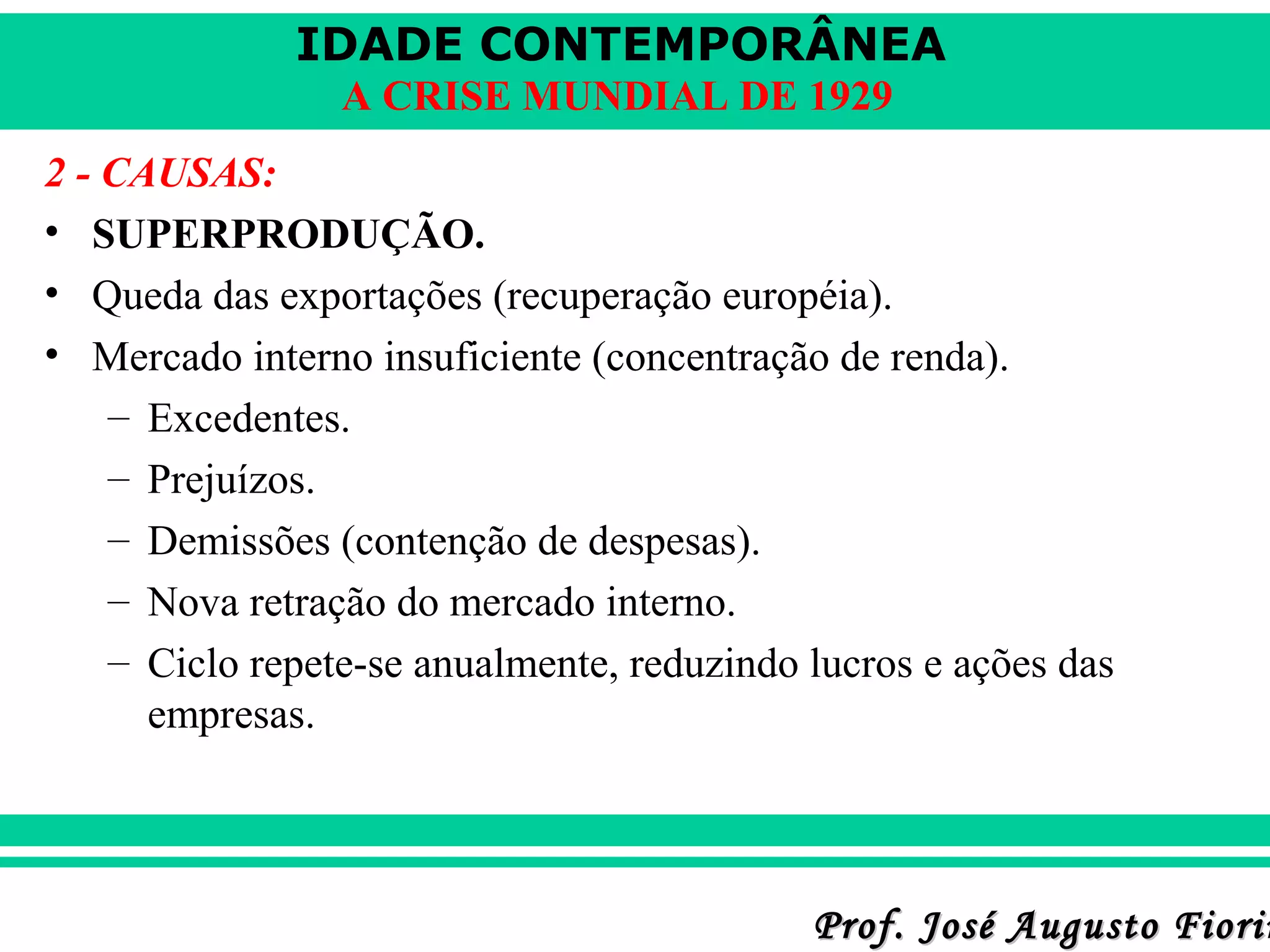 IDADE CONTEMPORÂNEA
A CRISE MUNDIAL DE 1929
2 - CAUSAS:
• SUPERPRODUÇÃO.
• Queda das exportações (recuperação européia).
• Mercado interno insuficiente (concentração de renda).
– Excedentes.
– Prejuízos.
– Demissões (contenção de despesas).
– Nova retração do mercado interno.
– Ciclo repete-se anualmente, reduzindo lucros e ações das
empresas.

Prof. José Augusto Fiorin

 