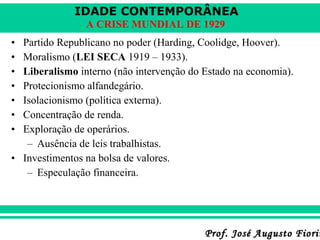 IDADE CONTEMPORÂNEA
A CRISE MUNDIAL DE 1929
•
•
•
•
•
•
•

Partido Republicano no poder (Harding, Coolidge, Hoover).
Moralismo (LEI SECA 1919 – 1933).
Liberalismo interno (não intervenção do Estado na economia).
Protecionismo alfandegário.
Isolacionismo (política externa).
Concentração de renda.
Exploração de operários.
– Ausência de leis trabalhistas.
• Investimentos na bolsa de valores.
– Especulação financeira.

Prof. José Augusto Fiorin

 