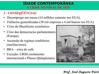 IDADE CONTEMPORÂNEA
A CRISE MUNDIAL DE 1929
3 - CONSEQÜÊNCIAS:
• Desemprego em massa (14 milhões somente nos EUA).
• Falências generalizadas (30 mil empresas e 4 mil bancos nos EUA).
• Crise do liberalismo econômico.
• Crise das democracias parlamentares
(Europa).
• Ascensão de regimes totalitários
(nazifascismo).
• BRA – crise do café.
• Exceção: URSS (isolamento
internacional e Planos Qüinqüenais).

Prof. José Augusto Fiorin

 