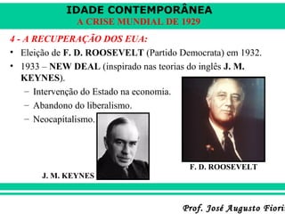 IDADE CONTEMPORÂNEA
A CRISE MUNDIAL DE 1929
4 - A RECUPERAÇÃO DOS EUA:
• Eleição de F. D. ROOSEVELT (Partido Democrata) em 1932.
• 1933 – NEW DEAL (inspirado nas teorias do inglês J. M.
KEYNES).
– Intervenção do Estado na economia.
– Abandono do liberalismo.
– Neocapitalismo.

F. D. ROOSEVELT
J. M. KEYNES

Prof. José Augusto Fiorin

 