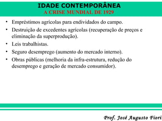 IDADE CONTEMPORÂNEA
A CRISE MUNDIAL DE 1929
• Empréstimos agrícolas para endividados do campo.
• Destruição de excedentes agrícolas (recuperação de preços e
eliminação da superprodução).
• Leis trabalhistas.
• Seguro desemprego (aumento do mercado interno).
• Obras públicas (melhoria da infra-estrutura, redução do
desemprego e geração de mercado consumidor).

Prof. José Augusto Fiorin

 