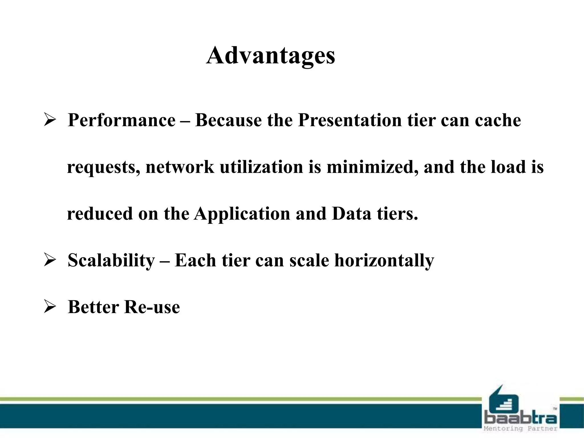 Advantages
 Performance – Because the Presentation tier can cache

requests, network utilization is minimized, and the load is
reduced on the Application and Data tiers.

 Scalability – Each tier can scale horizontally
 Better Re-use

 