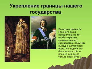 Укрепление границы нашего
государства.
Политика Ивана IV
Грозного была
направлена на то,
чтобы укрепить
границы нашего
государства, получить
выход в Балтийское
море. Но задача эта
была непростой, и
решена она была
только при Петре I .

 
