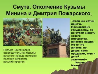 Смута. Ополчение Кузьмы
Минина и Дмитрия Пожарского.

Подъем национальноосвободительной борьбы
русского народа помешал
полякам захватить
русский престол.

«Если мы хотим
помочь
Московскому
государству, то
не будем жалеть
своего
имущества,
животов наших.
Не то что
животы но
дворы свои
продадим, жен и
детей
заложим!»
Кузьма
Минин

 