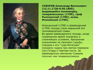 СУВОРОВ Александр Васильевич
(13.11.1730-6.05.1800),
выдающийся полководец,
генералиссимус (1799), граф
Рымникский (1789), князь
Италийский (1799).
Итальянский (1799) и Швейцарский
(1799) походы стали вершиной его
полководческой славы.
Во время Швейцарского похода, когда
суворовская армия оказалась в
сложнейших условиях, брошенная
союзниками на произвол судьбы,
Суворов и его “чудо-богатыри”
показали чудеса при взятии перевала
Сен-Готард и Чертова моста. За
Швейцарскую кампанию Суворов
получил чин генералиссимуса.

 