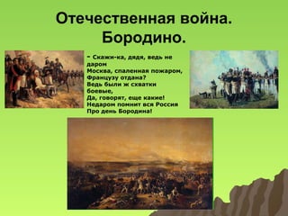 Отечественная война.
Бородино.
-

Скажи-ка, дядя, ведь не
даром
Москва, спаленная пожаром,
Французу отдана?
Ведь были ж схватки
боевые,
Да, говорят, еще какие!
Недаром помнит вся Россия
Про день Бородина!

 