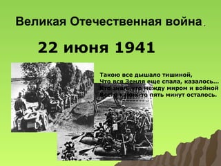 Великая Отечественная война.

22 июня 1941
год

Такою все дышало тишиной,
Что вся Земля еще спала, казалось…
Кто знал, что между миром и войной
Всего каких-то пять минут осталось.

 
