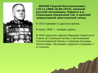 ЖУКОВ Георгий Константинович
(19.11.1896-18.06.1974), великий
русский полководец. Родился в д.
Стрелковка Калужской губ. в крепкой
православной крестьянской семье.
В 1915 призван в царскую армию.
В июне 1940 — генерал армии.
В 1943 удостоен звания Маршала Советского
Союза за огромный вклад в организацию
Сталинградской битвы и прорыва блокады
Ленинграда. Награжден орденом Суворова 1й степени.

 