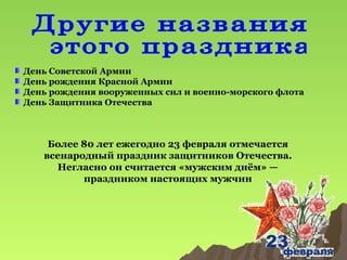 День Советской Армии
День рождения Красной Армии
День рождения вооруженных сил и военно-морского флота
День Защитника Отечества

Более 80 лет ежегодно 23 февраля отмечается
всенародный праздник защитников Отечества.
Негласно он считается «мужским днём» —
праздником настоящих мужчин

 