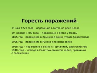 Горесть поражений.
31 мая 1223 года - поражение в битве на реке Калке
19 ноября 1700 года – поражение в битве у Нарвы
1855 год - поражение в Крымской войне утрата Севастополя
1905 год - поражение в Русско-японской войне
1918 год – поражение в войне с Германией, Брестский мир
1940 года – победа в Советско-финской войне, сравнимая
с поражением

 